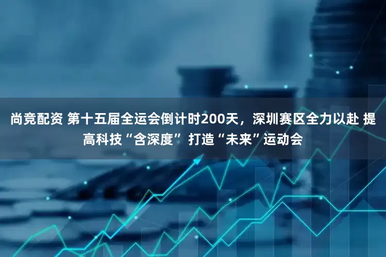 尚竞配资 第十五届全运会倒计时200天，深圳赛区全力以赴 提高科技“含深度” 打造“未来”运动会