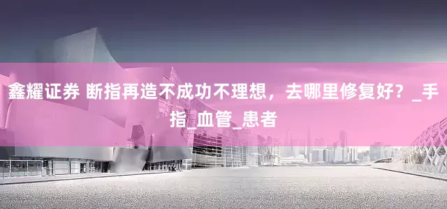 鑫耀证券 断指再造不成功不理想，去哪里修复好？_手指_血管_患者