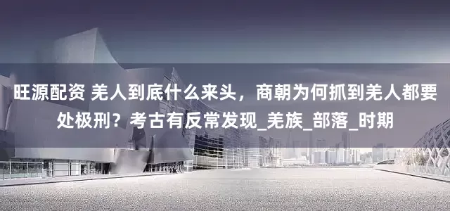 旺源配资 羌人到底什么来头，商朝为何抓到羌人都要处极刑？考古有反常发现_羌族_部落_时期
