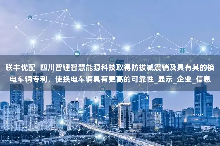 联丰优配  四川智锂智慧能源科技取得防拔减震销及具有其的换电车辆专利，使换电车辆具有更高的可靠性_显示_企业_信息