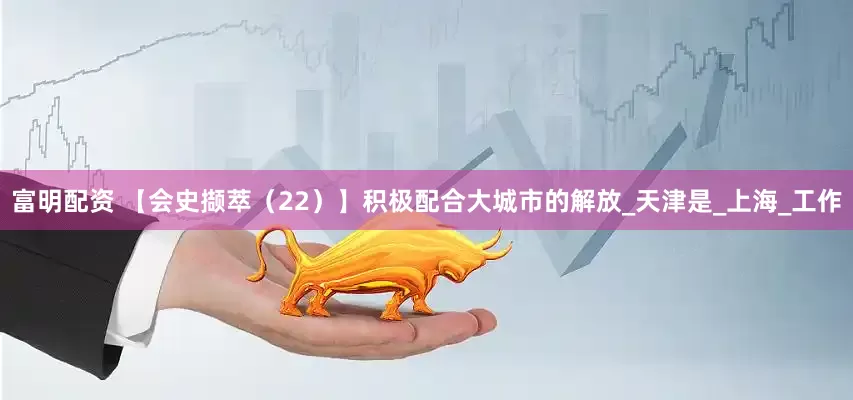 富明配资 【会史撷萃（22）】积极配合大城市的解放_天津是_上海_工作