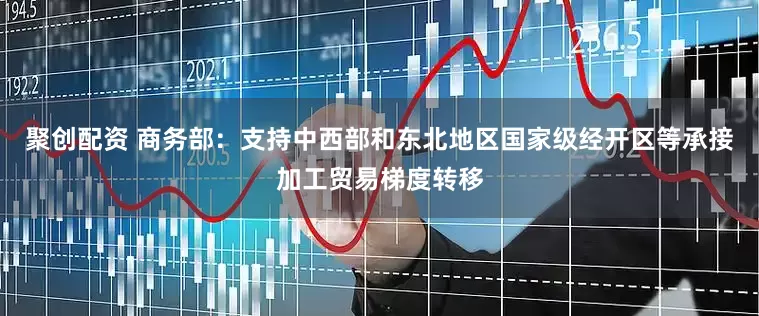 聚创配资 商务部：支持中西部和东北地区国家级经开区等承接加工贸易梯度转移