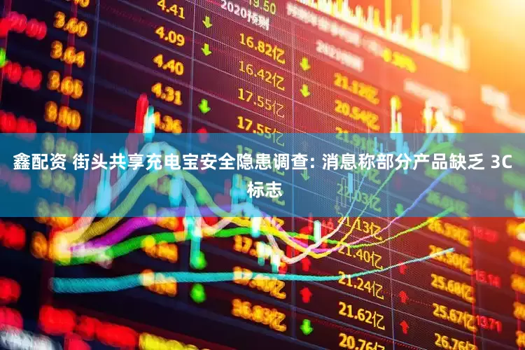 鑫配资 街头共享充电宝安全隐患调查: 消息称部分产品缺乏 3C 标志