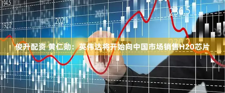 俊升配资 黄仁勋：英伟达将开始向中国市场销售H20芯片