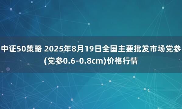 中证50策略 2025年8月19日全国主要批发市场党参(党参0.6-0.8cm)价格行情