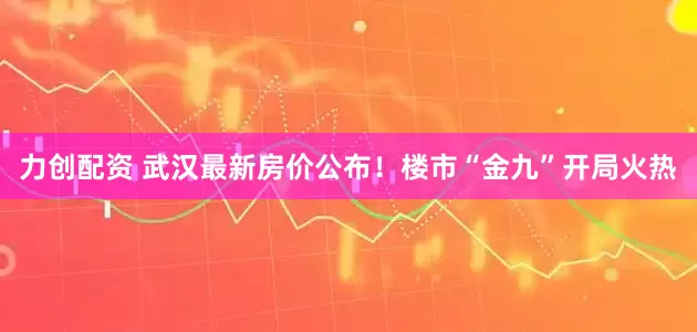 力创配资 武汉最新房价公布！楼市“金九”开局火热