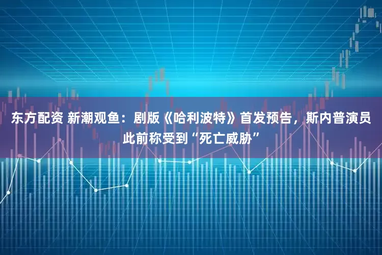 东方配资 新潮观鱼：剧版《哈利波特》首发预告，斯内普演员此前称受到“死亡威胁”