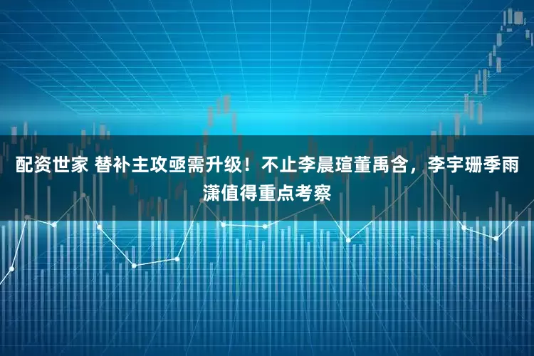 配资世家 替补主攻亟需升级！不止李晨瑄董禹含，李宇珊季雨潇值得重点考察