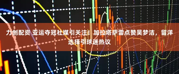 力创配资 亚运夺冠社媒引关注！加拉塔萨雷点赞吴梦洁，留洋选择引球迷热议