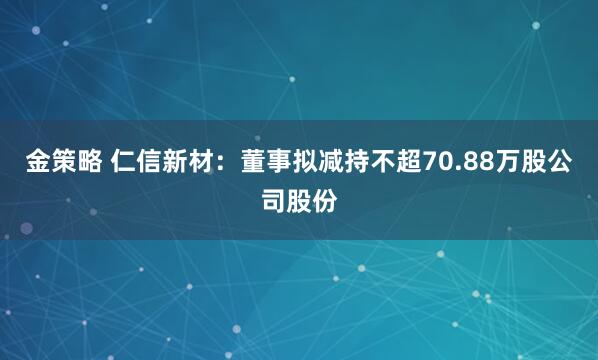 金策略 仁信新材：董事拟减持不超70.88万股公司股份